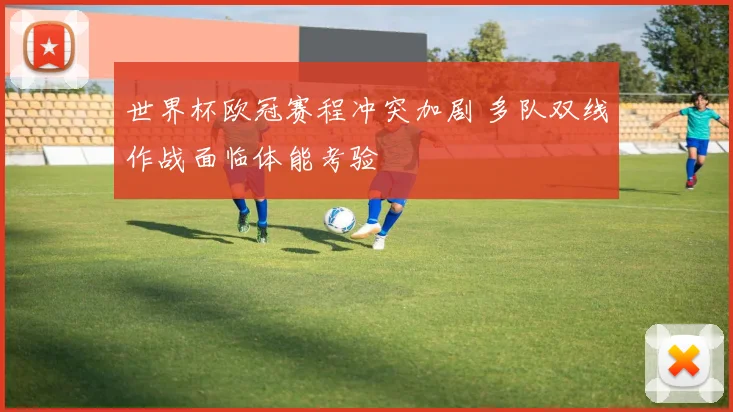 世界杯欧冠赛程冲突加剧 多队双线作战面临体能考验