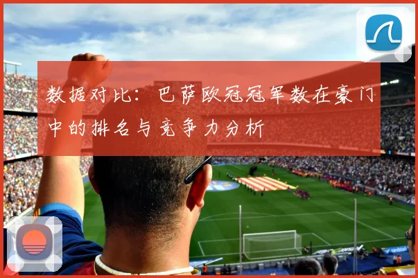 数据对比:巴萨欧冠冠军数在豪门中的排名与竞争力分析
