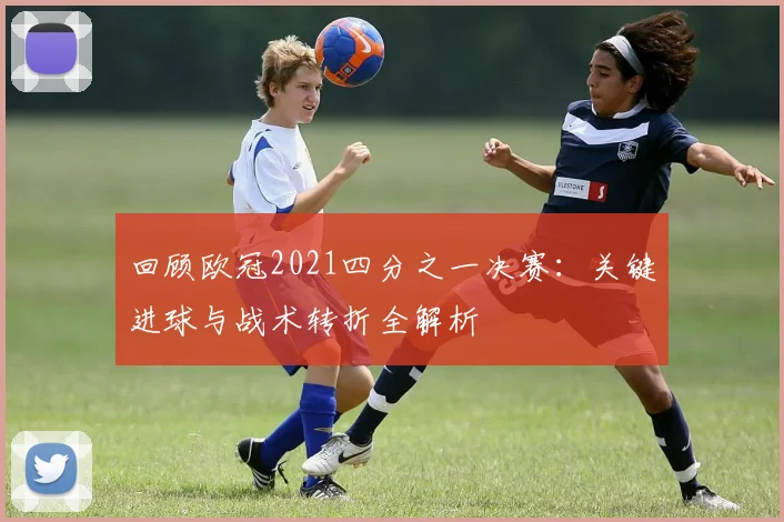 回顾欧冠2021四分之一决赛：关键进球与战术转折全解析