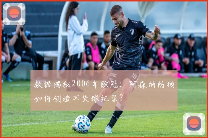 数据揭秘2006年欧冠：阿森纳防线如何创造不失球纪录？