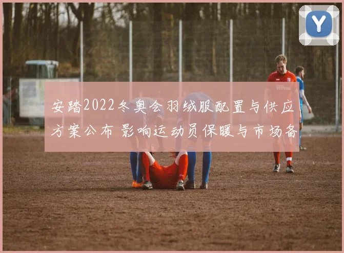 安踏2022冬奥会羽绒服配置与供应方案公布 影响运动员保暖与市场备货